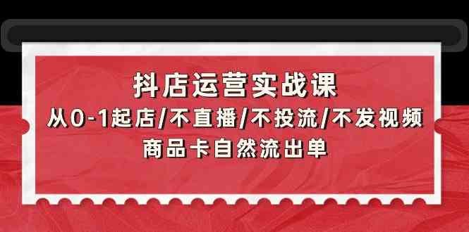 抖店运营实战课：从0-1起店/不直播/不投流/不发视频/商品卡自然流出单-中创资源网
