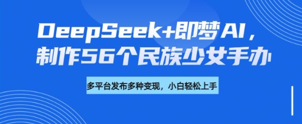DeepSeek+即梦AI，制作56个民族少女手办，附详细教程+变现方向-中创资源网