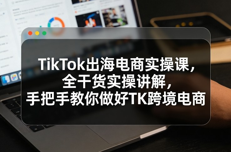 TikTok出海电商实操课，全干货实操讲解，手把手教你做好TK跨境电商-中创资源网